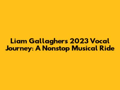 Liam Gallagher's 2023 Vocal Journey: A Nonstop Musical Ride