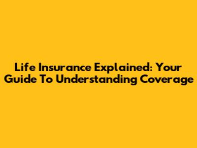 Life Insurance Explained: Your Guide To Understanding Coverage