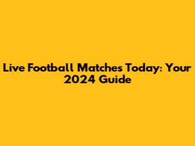 Live Football Matches Today: Your 2024 Guide
