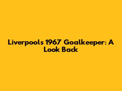 Liverpool's 1967 Goalkeeper: A Look Back