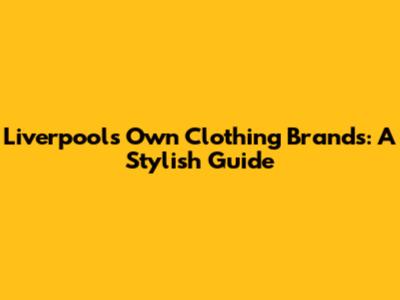Liverpool's Own Clothing Brands: A Stylish Guide