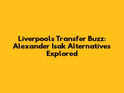 Liverpool's Transfer Buzz: Alexander Isak Alternatives Explored