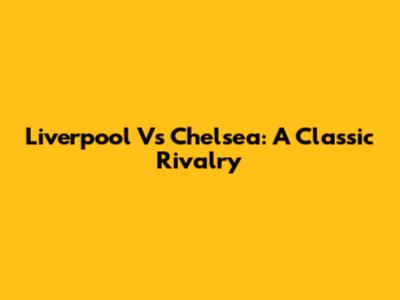 Liverpool Vs Chelsea: A Classic Rivalry
