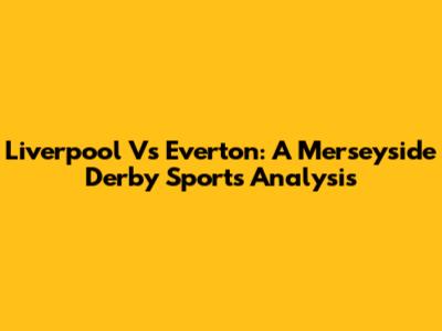 Liverpool Vs Everton: A Merseyside Derby Sports Analysis