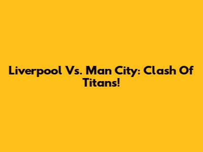 Liverpool Vs. Man City: Clash Of Titans!