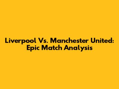 Liverpool Vs. Manchester United: Epic Match Analysis