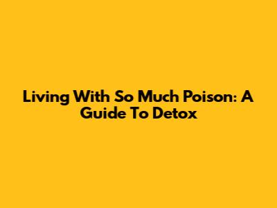 Living With So Much Poison: A Guide To Detox