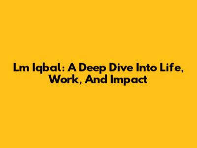 Lm Iqbal: A Deep Dive Into Life, Work, And Impact