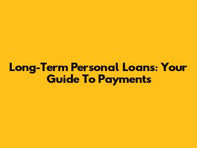 Long-Term Personal Loans: Your Guide To Payments