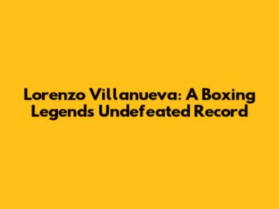 Lorenzo Villanueva: A Boxing Legend's Undefeated Record