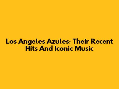 Los Angeles Azules: Their Recent Hits And Iconic Music