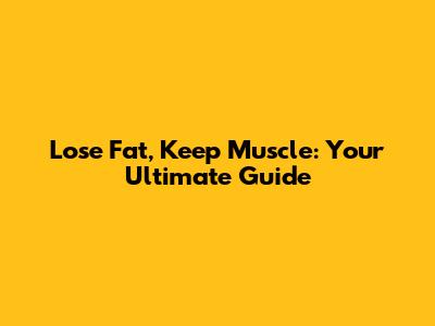 Lose Fat, Keep Muscle: Your Ultimate Guide