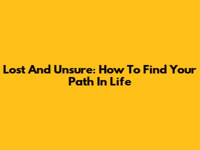 Lost And Unsure: How To Find Your Path In Life