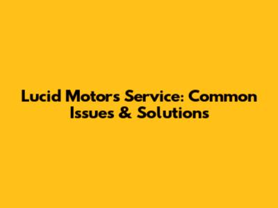 Lucid Motors Service: Common Issues & Solutions