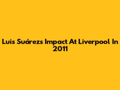 Luis Suárez's Impact At Liverpool In 2011