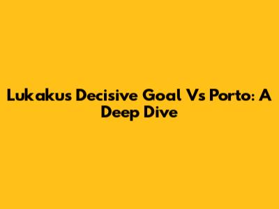 Lukaku's Decisive Goal Vs Porto: A Deep Dive