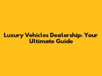 Luxury Vehicles Dealership: Your Ultimate Guide