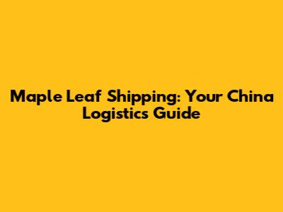 Maple Leaf Shipping: Your China Logistics Guide
