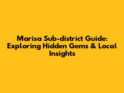 Marisa Sub-district Guide: Exploring Hidden Gems & Local Insights
