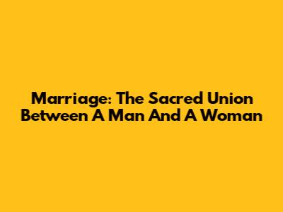 Marriage: The Sacred Union Between A Man And A Woman