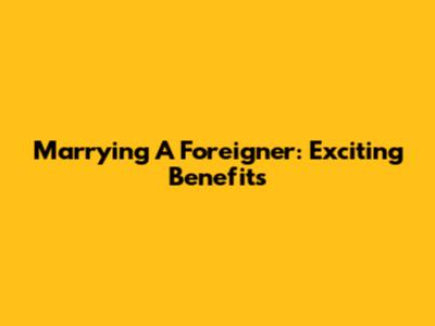 Marrying A Foreigner: Exciting Benefits