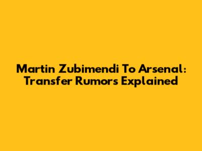 Martin Zubimendi To Arsenal: Transfer Rumors Explained