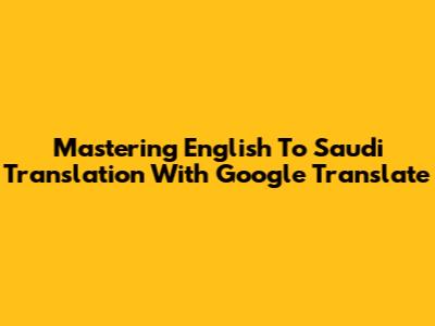 Mastering English To Saudi Translation With Google Translate