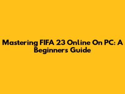 Mastering FIFA 23 Online On PC: A Beginner's Guide