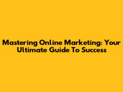 Mastering Online Marketing: Your Ultimate Guide To Success