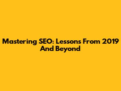 Mastering SEO: Lessons From 2019 And Beyond