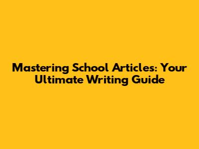 Mastering School Articles: Your Ultimate Writing Guide