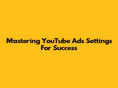 Mastering YouTube Ads Settings For Success