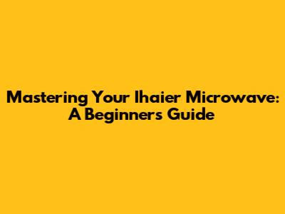 Mastering Your Ihaier Microwave: A Beginner's Guide
