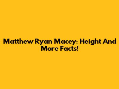 Matthew Ryan Macey: Height And More Facts!