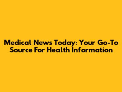 Medical News Today: Your Go-To Source For Health Information