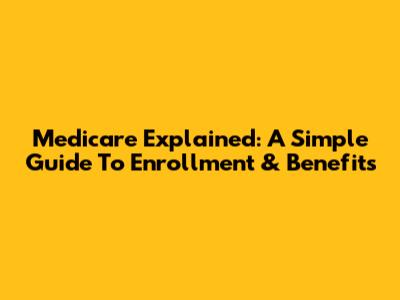 Medicare Explained: A Simple Guide To Enrollment & Benefits