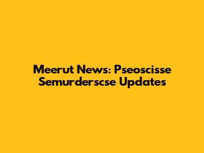 Meerut News: Pseoscisse Semurderscse Updates