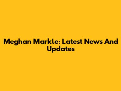 Meghan Markle: Latest News And Updates