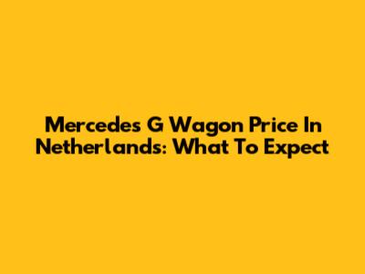 Mercedes G Wagon Price In Netherlands: What To Expect