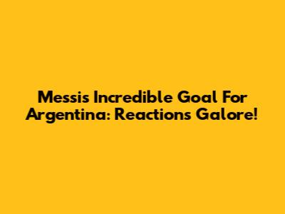 Messi's Incredible Goal For Argentina: Reactions Galore!