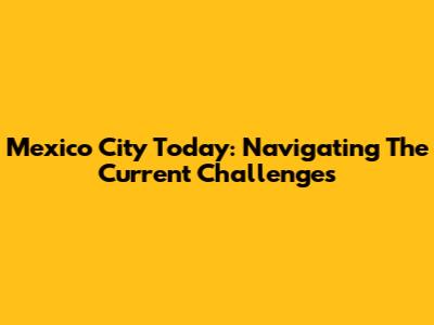 Mexico City Today: Navigating The Current Challenges