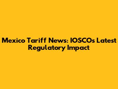 Mexico Tariff News: IOSCO's Latest Regulatory Impact