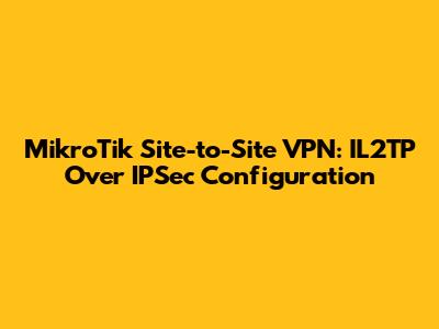 MikroTik Site-to-Site VPN: IL2TP Over IPSec Configuration