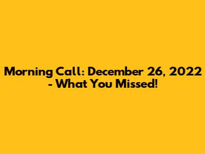 Morning Call: December 26, 2022 - What You Missed!
