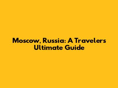 Moscow, Russia: A Traveler's Ultimate Guide