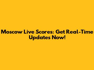 Moscow Live Scores: Get Real-Time Updates Now!