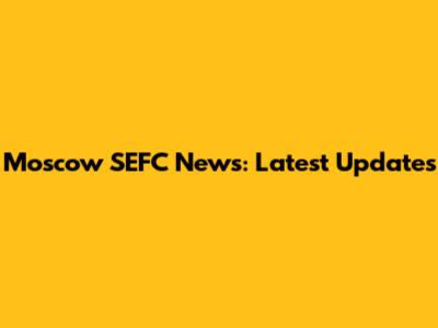 Moscow SEFC News: Latest Updates