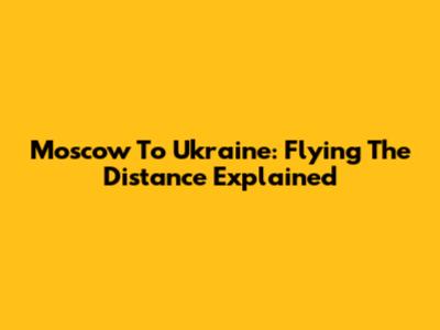 Moscow To Ukraine: Flying The Distance Explained