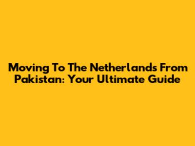 Moving To The Netherlands From Pakistan: Your Ultimate Guide