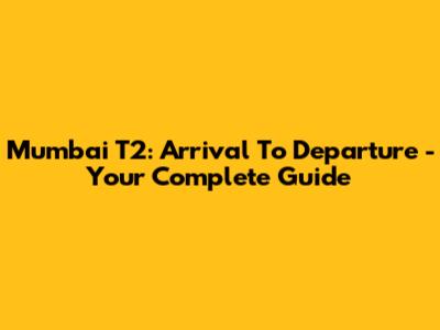 Mumbai T2: Arrival To Departure - Your Complete Guide